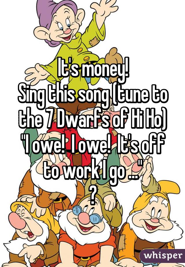 It's money! Sing this song (tune to the 7 Dwarfs of Hi Ho)